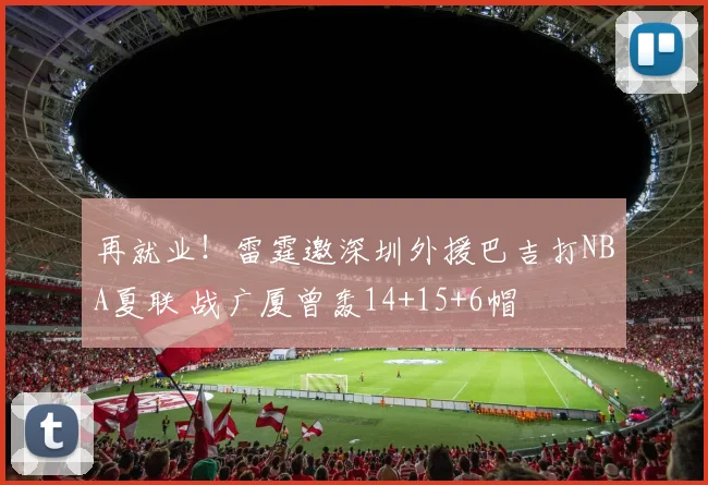 再就业！雷霆邀深圳外援巴吉打NBA夏联 战广厦曾轰14+15+6帽