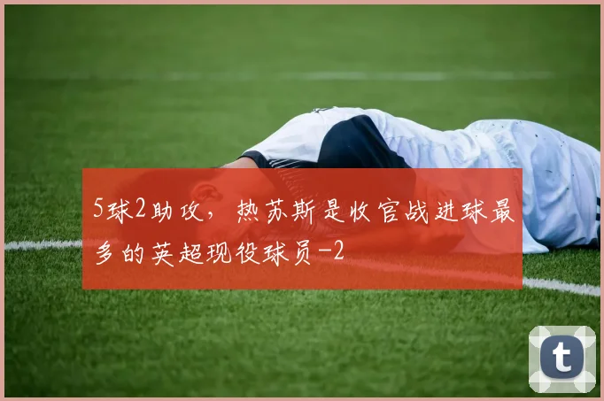 5球2助攻,热苏斯是收官战进球最多的英超现役球员