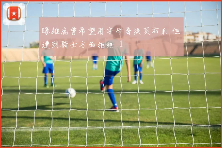 曝雄鹿曾希望用字母哥换莫布利 但遭到骑士方面拒绝_1