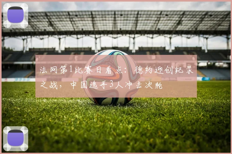 法网第1比赛日看点：德约迎创纪录之战，中国选手3人冲击次轮
