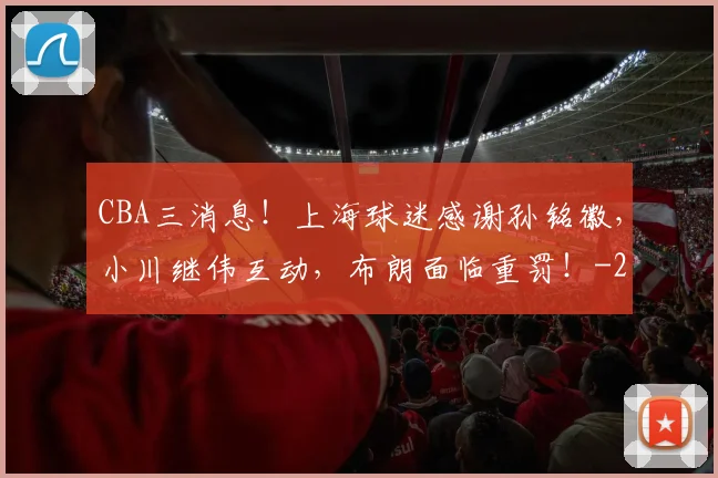 CBA三消息!上海球迷感谢孙铭徽,小川继伟互动,布朗面临重罚!