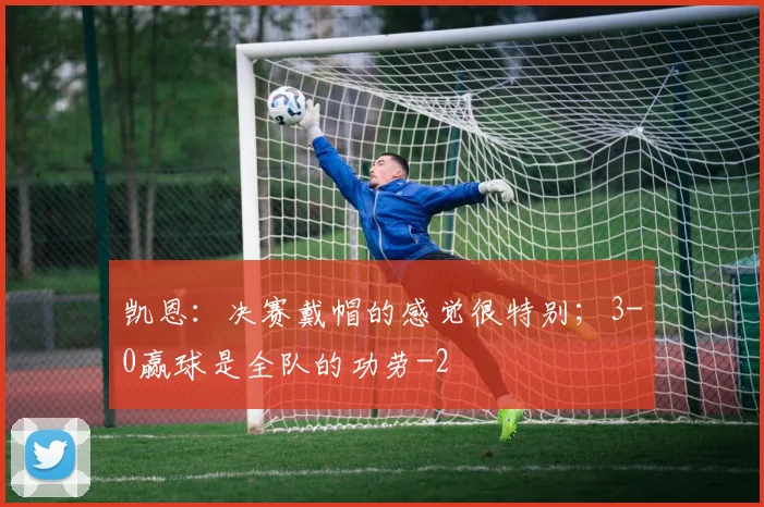 凯恩:决赛戴帽的感觉很特别;3-0赢球是全队的功劳