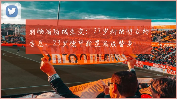 利物浦防线生变:27岁科纳特合约告急,23岁德甲新星或成替身
