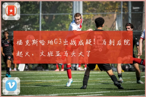 福克斯哈珀G3出战成疑！马刺后院起火，文班亚马头大了