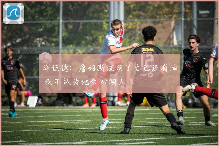 海伍德：詹姆斯证明了自己还有油 我不认为他会回湖人