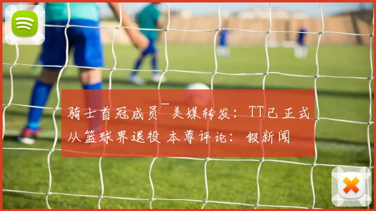 骑士首冠成员~美媒转发：TT已正式从篮球界退役 本尊评论：假新闻