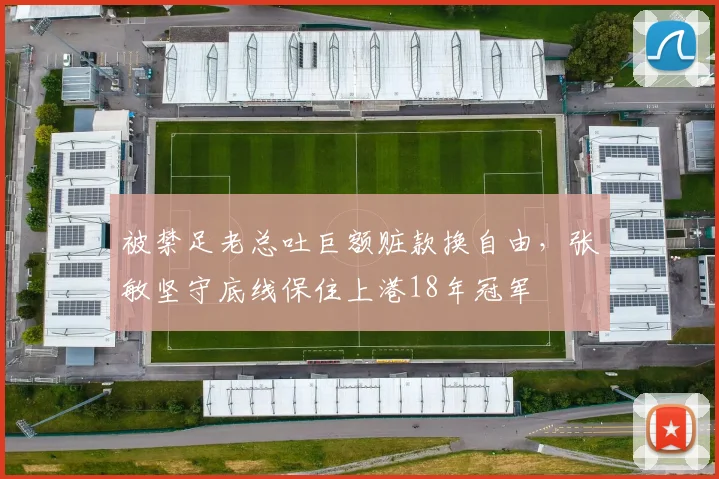 被禁足老总吐巨额赃款换自由，张敏坚守底线保住上港18年冠军