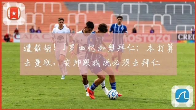 遭截胡!J罗回忆加盟拜仁:本打算去曼联,安帅跟我说必须去拜仁