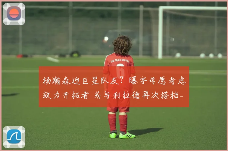 杨瀚森迎巨星队友？曝字母愿考虑效力开拓者 或与利拉德再次搭档_1