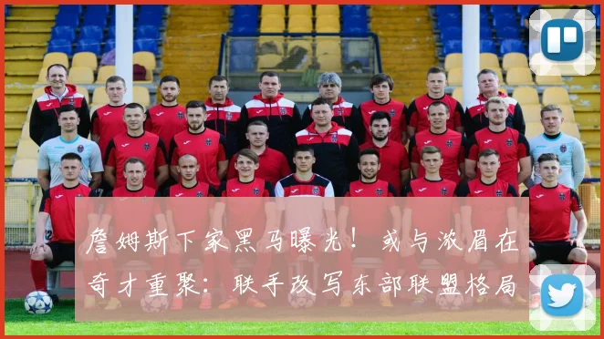 詹姆斯下家黑马曝光!或与浓眉在奇才重聚:联手改写东部联盟格局