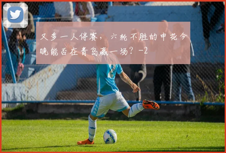 又多一人停赛,六轮不胜的申花今晚能否在青岛赢一场?