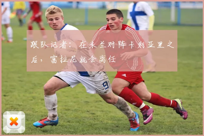 跟队记者：在米兰对阵卡利亚里之后，富拉尼就会离任
