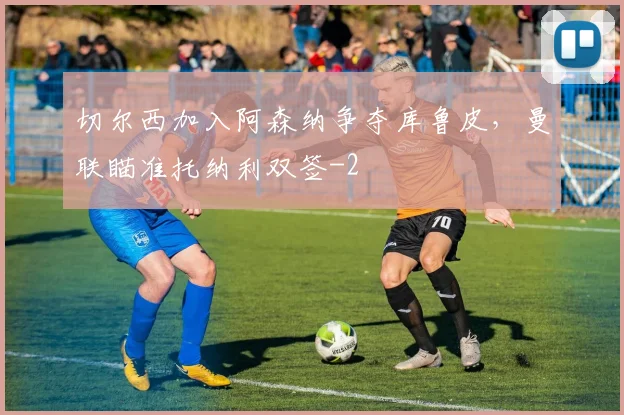 切尔西加入阿森纳争夺库鲁皮，曼联瞄准托纳利双签