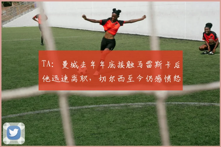 TA：曼城去年年底接触马雷斯卡后他迅速离职，切尔西至今仍感愤怒