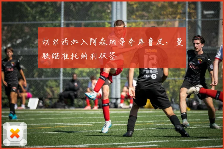 切尔西加入阿森纳争夺库鲁皮，曼联瞄准托纳利双签