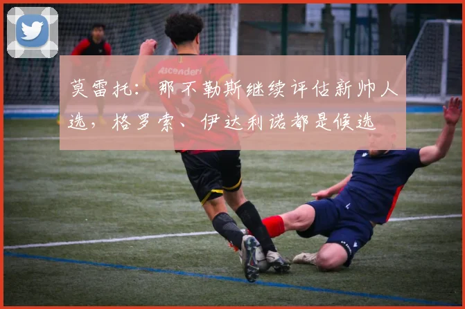 莫雷托：那不勒斯继续评估新帅人选，格罗索、伊达利诺都是候选