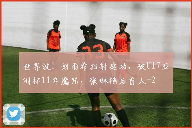 世界波!刘雨希扫射建功,破U17亚洲杯11年魔咒,张琳艳后首人
