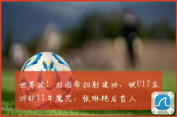 世界波!刘雨希扫射建功,破U17亚洲杯11年魔咒,张琳艳后首人