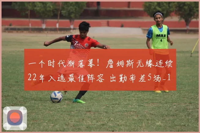 一个时代渐落幕!詹姆斯无缘连续22年入选最佳阵容 出勤率差5场_1