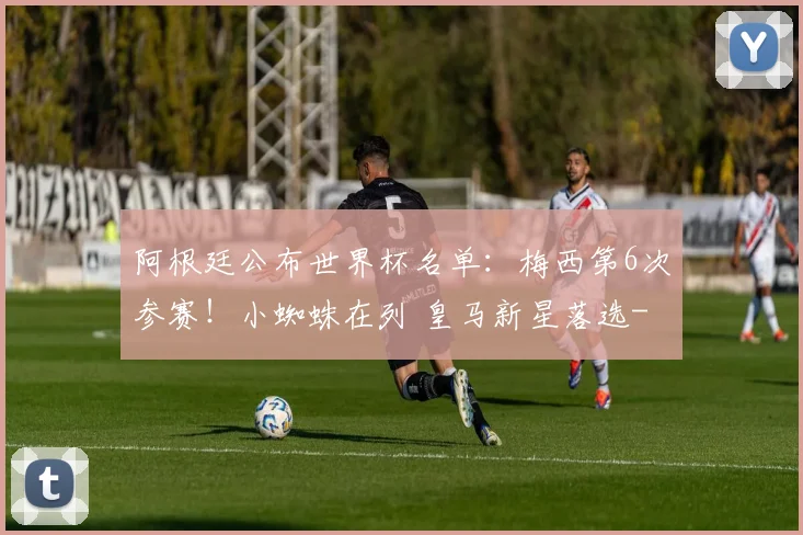 阿根廷公布世界杯名单:梅西第6次参赛!小蜘蛛在列 皇马新星落选