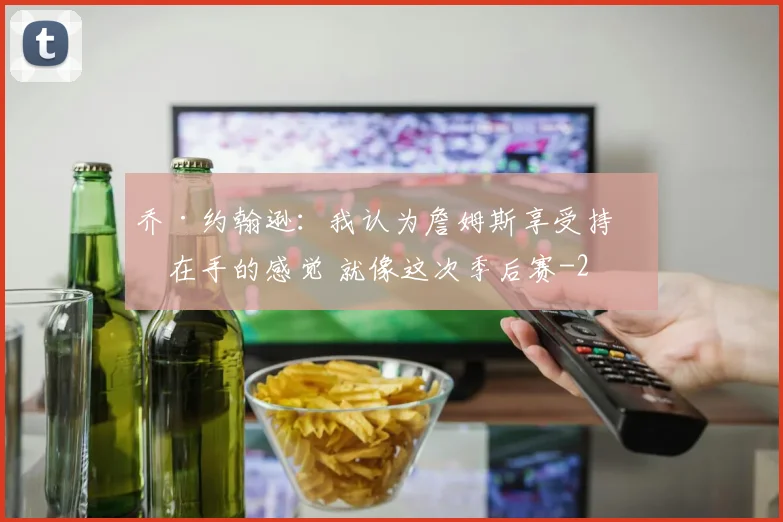 乔·约翰逊:我认为詹姆斯享受持球在手的感觉 就像这次季后赛