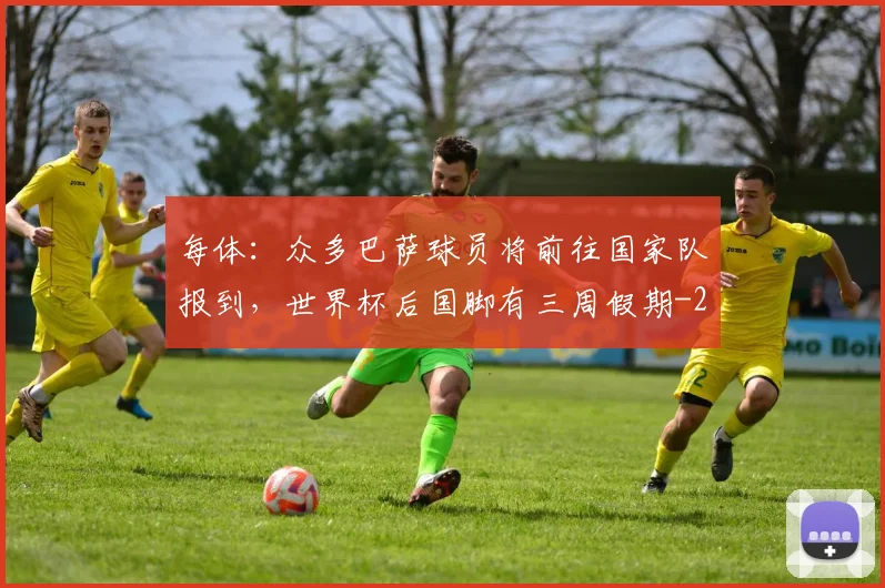 每体:众多巴萨球员将前往国家队报到,世界杯后国脚有三周假期