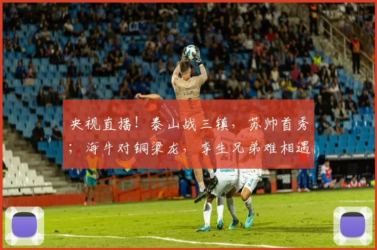 央视直播!泰山战三镇,苏帅首秀;海牛对铜梁龙,孪生兄弟难相遇