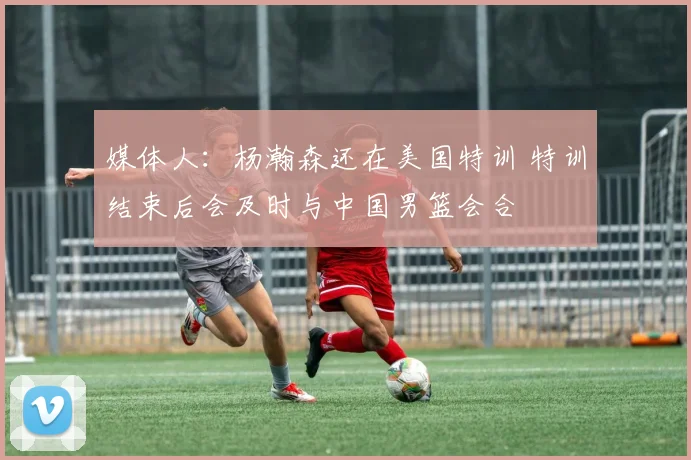 媒体人：杨瀚森还在美国特训 特训结束后会及时与中国男篮会合