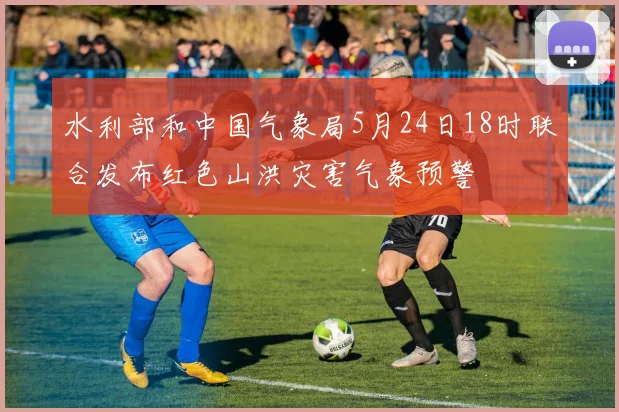 水利部和中国气象局5月24日18时联合发布红色山洪灾害气象预警