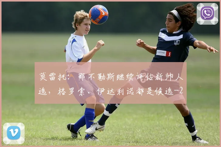 莫雷托：那不勒斯继续评估新帅人选，格罗索、伊达利诺都是候选