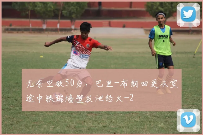 无奈空砍50分，巴里-布朗回更衣室途中狠踹墙壁发泄怒火