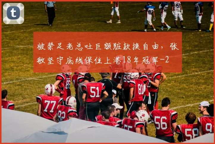 被禁足老总吐巨额赃款换自由,张敏坚守底线保住上港18年冠军