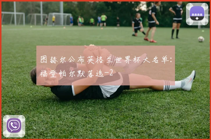 图赫尔公布英格兰世界杯大名单:福登帕尔默落选