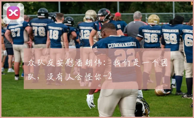 众队友安慰潘朝伟：我们是一个团队，没有人会怪你