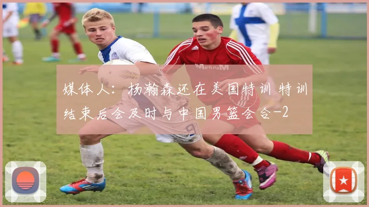 媒体人：杨瀚森还在美国特训 特训结束后会及时与中国男篮会合