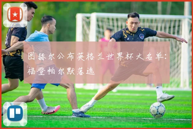 图赫尔公布英格兰世界杯大名单:福登帕尔默落选