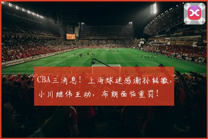 CBA三消息!上海球迷感谢孙铭徽,小川继伟互动,布朗面临重罚!