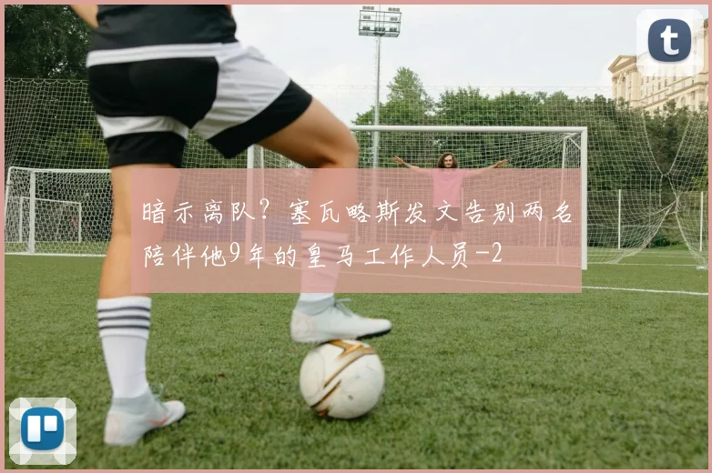 暗示离队?塞瓦略斯发文告别两名陪伴他9年的皇马工作人员