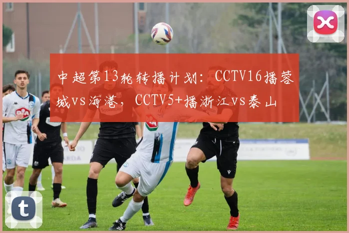 中超第13轮转播计划：CCTV16播蓉城vs海港，CCTV5+播浙江vs泰山