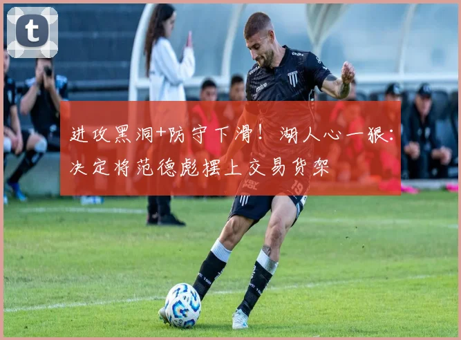 进攻黑洞+防守下滑！湖人心一狠：决定将范德彪摆上交易货架