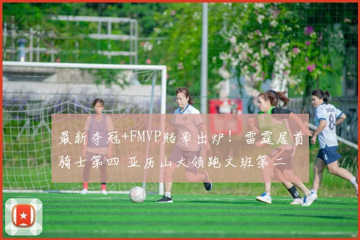最新夺冠+FMVP赔率出炉!雷霆居首骑士第四 亚历山大领跑文班第二