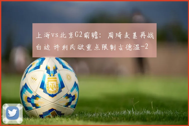 上海vs北京G2前瞻:周琦麦基再战白边 许利民欲重点限制古德温