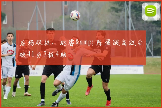 后场双核,赵睿&陈盈骏高效合砍41分7板4助