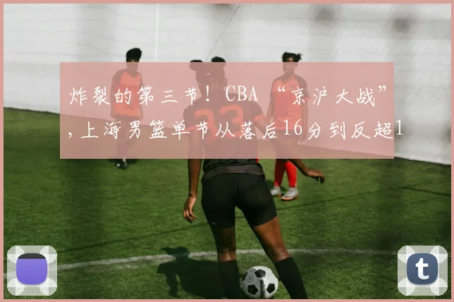 炸裂的第三节！CBA “京沪大战”,上海男篮单节从落后16分到反超12分