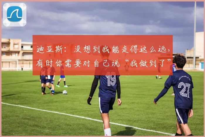 迪亚斯：没想到我能走得这么远，有时你需要对自己说“我做到了”