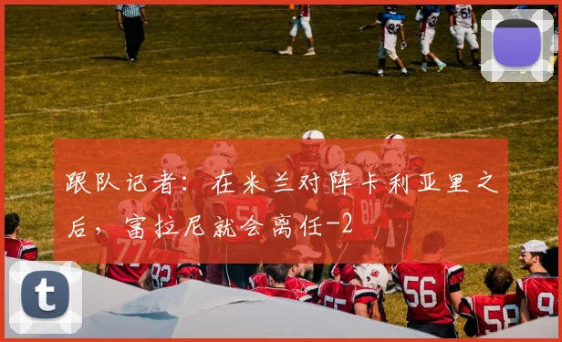 跟队记者：在米兰对阵卡利亚里之后，富拉尼就会离任