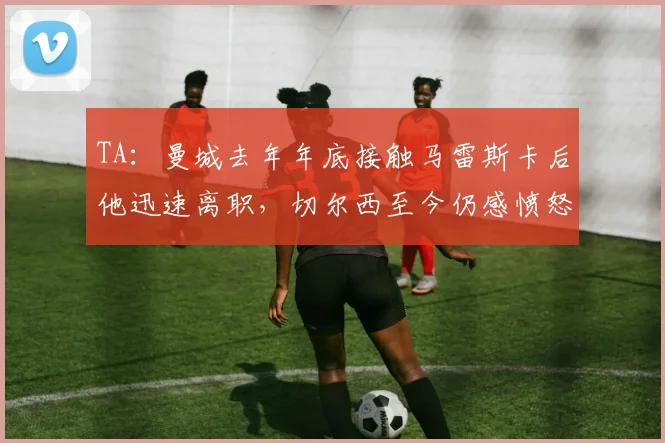 TA：曼城去年年底接触马雷斯卡后他迅速离职，切尔西至今仍感愤怒