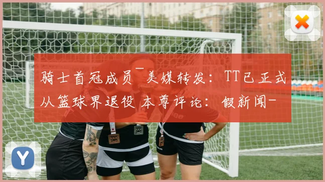 骑士首冠成员~美媒转发：TT已正式从篮球界退役 本尊评论：假新闻