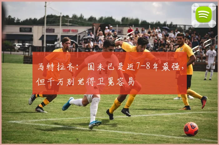 马特拉齐：国米已是近7-8年最强，但千万别觉得卫冕容易