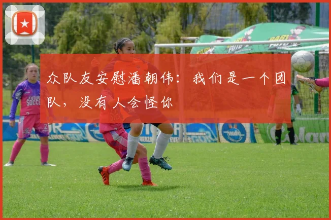 众队友安慰潘朝伟：我们是一个团队，没有人会怪你
